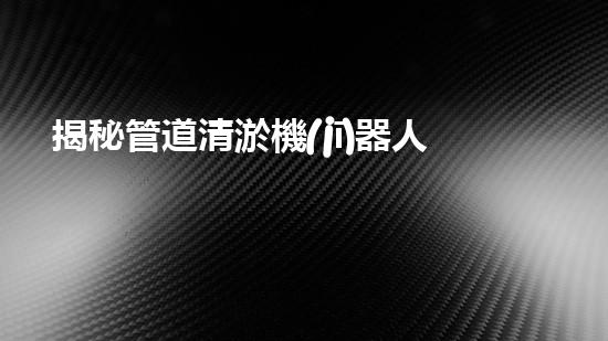 揭秘管道清淤機(jī)器人廠家，誰(shuí)是行業(yè)翹楚？